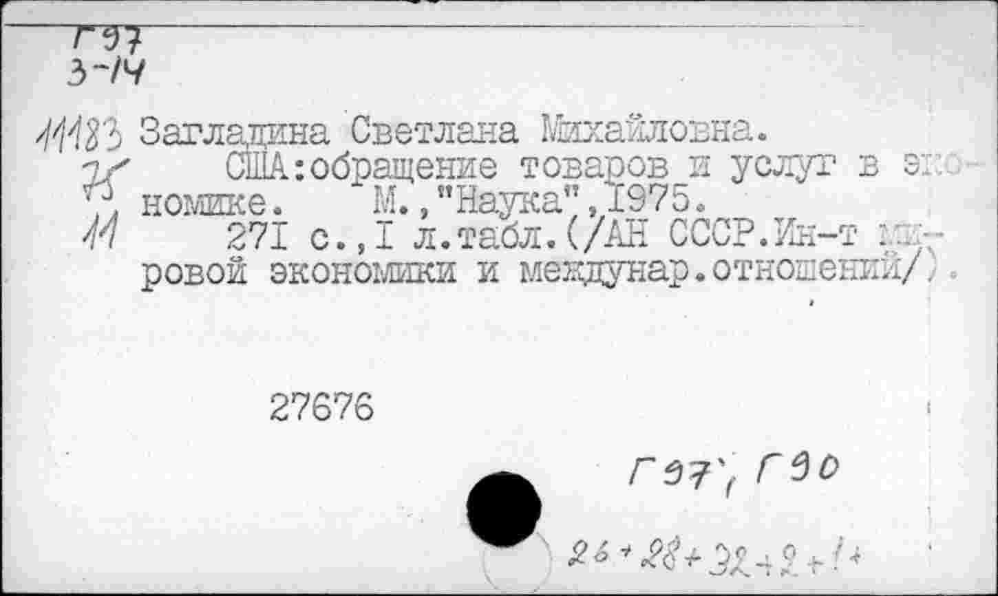 ﻿—7^7------------------------------
3~/7
/03 Загладана Светлана Михайловна.
1/' США:обращение товаров и услуг в э:
7< номике.	" М.,"Наука",1975.
М 271 с.,1 л.табл.(/АН СССР.Ин-т Ядровой экономики и меядунар.отношении/.
27676